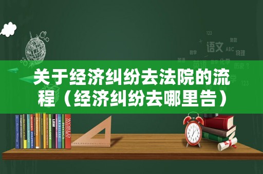 關于經濟糾紛去法院的流程（經濟糾紛去哪里告）