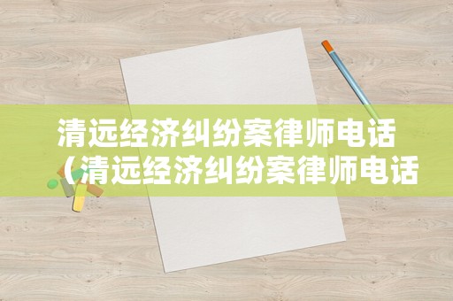 清遠經濟糾紛案律師電話（清遠經濟糾紛案律師電話是多少）