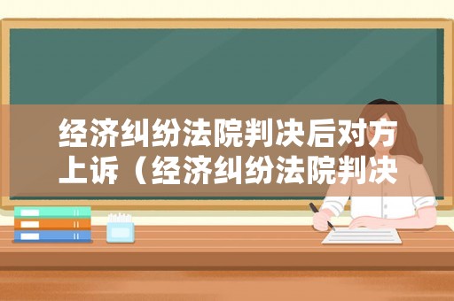 經(jīng)濟糾紛法院判決后對方上訴（經(jīng)濟糾紛法院判決后對方上訴要多久）