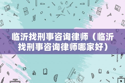 臨沂找刑事咨詢律師（臨沂找刑事咨詢律師哪家好）