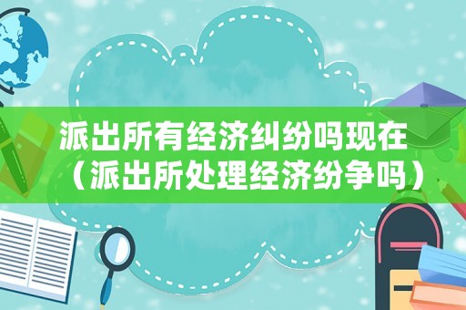 派出所有經濟糾紛嗎現在（派出所處理經濟紛爭嗎）