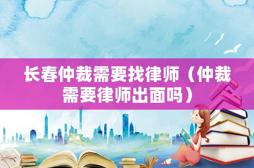 長春仲裁需要找律師（仲裁需要律師出面嗎）