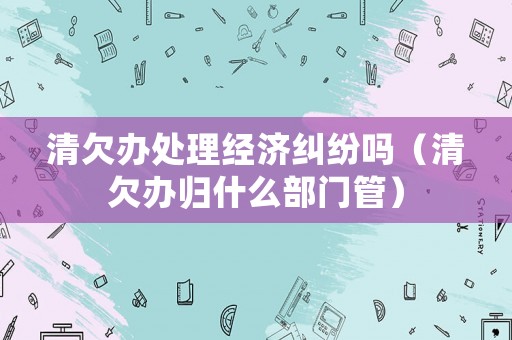 清欠辦處理經濟糾紛嗎（清欠辦歸什么部門管）