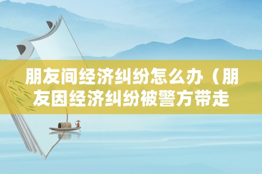 朋友間經濟糾紛怎么辦（朋友因經濟糾紛被警方帶走）