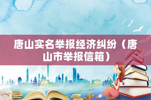 唐山實名舉報經濟糾紛（唐山市舉報信箱）