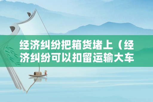 經(jīng)濟(jì)糾紛把箱貨堵上（經(jīng)濟(jì)糾紛可以扣留運(yùn)輸大車嗎）