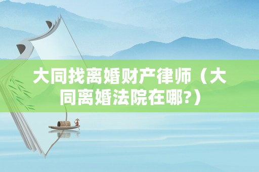 大同找離婚財(cái)產(chǎn)律師（大同離婚法院在哪?）