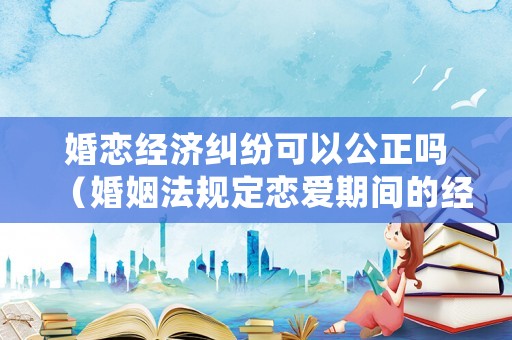 婚戀經(jīng)濟(jì)糾紛可以公正嗎（婚姻法規(guī)定戀愛(ài)期間的經(jīng)濟(jì)糾紛如何處理）