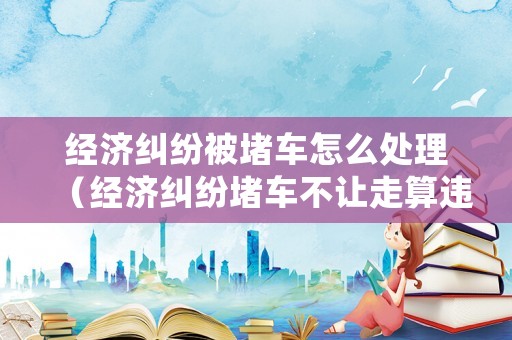 經濟糾紛被堵車怎么處理（經濟糾紛堵車不讓走算違法嗎）