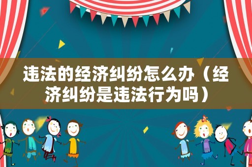 違法的經濟糾紛怎么辦（經濟糾紛是違法行為嗎）