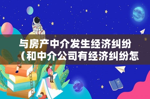 與房產中介發生經濟糾紛（和中介公司有經濟糾紛怎么辦）