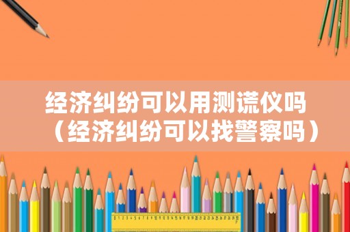 經(jīng)濟(jì)糾紛可以用測(cè)謊儀嗎（經(jīng)濟(jì)糾紛可以找警察嗎）