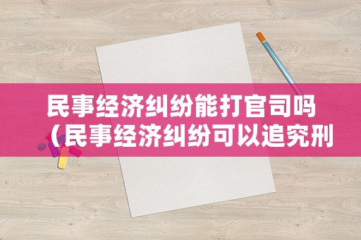民事經濟糾紛能打官司嗎（民事經濟糾紛可以追究刑事責任嗎?）