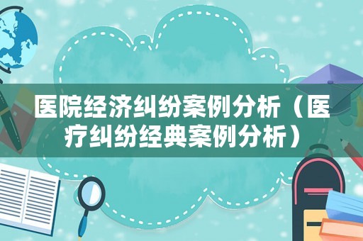 醫院經濟糾紛案例分析（醫療糾紛經典案例分析）