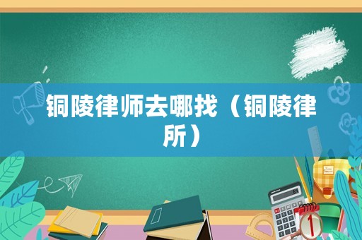 銅陵律師去哪找（銅陵律所）