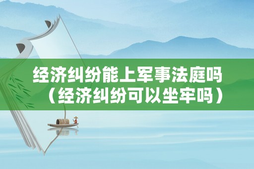 經濟糾紛能上軍事法庭嗎（經濟糾紛可以坐牢嗎）