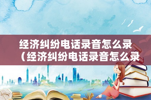 經濟糾紛電話錄音怎么錄（經濟糾紛電話錄音怎么錄的）