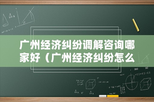 廣州經濟糾紛調解咨詢哪家好（廣州經濟糾紛怎么處理）