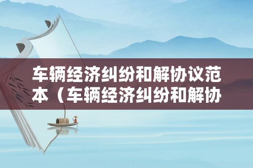 車輛經(jīng)濟(jì)糾紛和解協(xié)議范本（車輛經(jīng)濟(jì)糾紛和解協(xié)議范本最新）