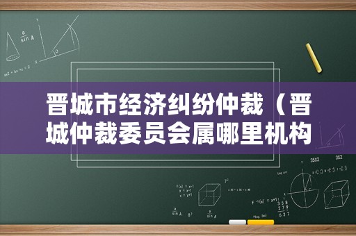 晉城市經濟糾紛仲裁（晉城仲裁委員會屬哪里機構）