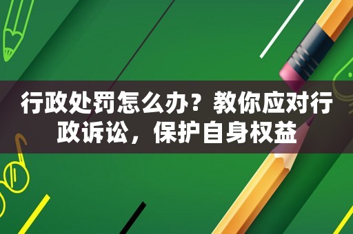 行政處罰怎么辦？教你應對行政訴訟，保護自身權益