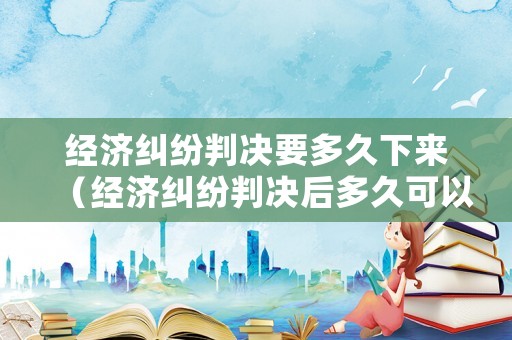經(jīng)濟(jì)糾紛判決要多久下來(lái)（經(jīng)濟(jì)糾紛判決后多久可以上訴?）