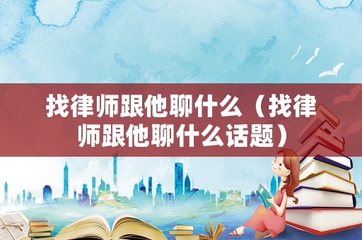 找律師跟他聊什么（找律師跟他聊什么話題）