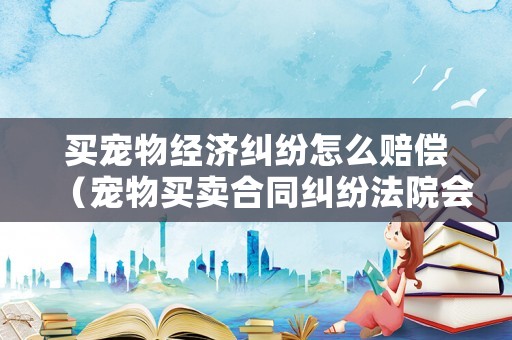 買寵物經濟糾紛怎么賠償（寵物買賣合同糾紛法院會怎么判）