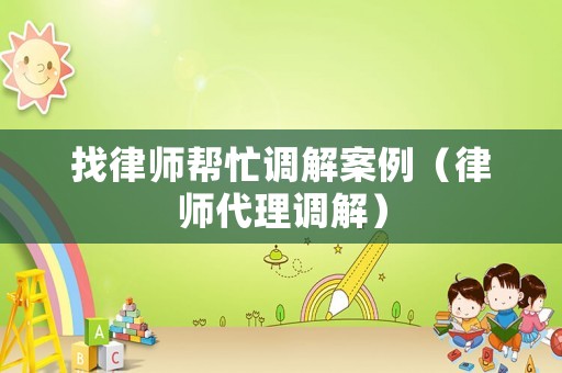 找律師幫忙調(diào)解案例（律師代理調(diào)解）