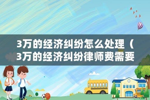 3萬的經濟糾紛怎么處理（3萬的經濟糾紛律師費需要多少錢）