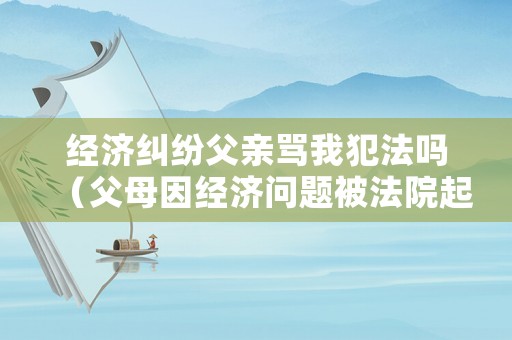 經濟糾紛父親罵我犯法嗎（父母因經濟問題被法院起訴了）
