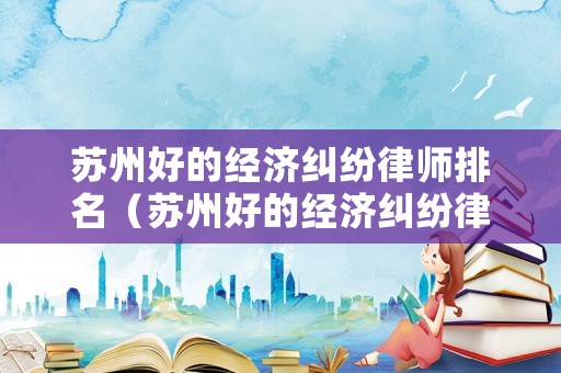 蘇州好的經濟糾紛律師排名（蘇州好的經濟糾紛律師排名第一）