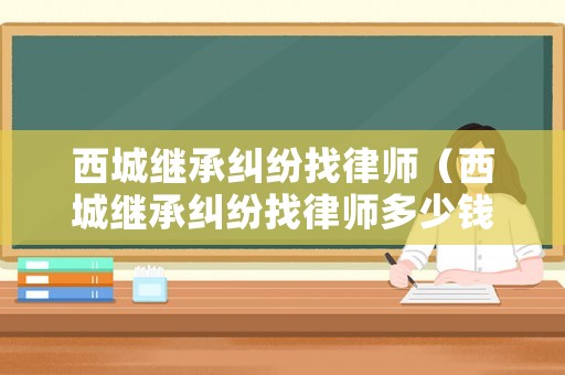 西城繼承糾紛找律師（西城繼承糾紛找律師多少錢）