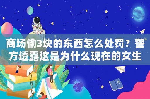 商場偷3塊的東西怎么處罰？警方透露這是為什么現(xiàn)在的女生越來越愁嫁的原因