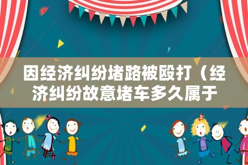 因經濟糾紛堵路被毆打（經濟糾紛故意堵車多久屬于違法）