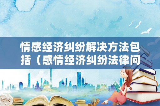 情感經濟糾紛解決方法包括（感情經濟糾紛法律問題）