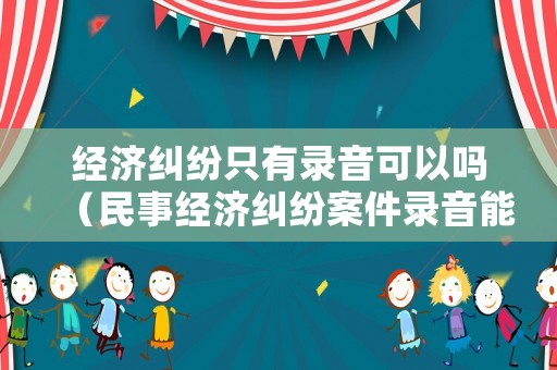 經濟糾紛只有錄音可以嗎（民事經濟糾紛案件錄音能作為證據嗎?）
