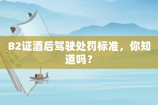 B2證酒后駕駛處罰標準，你知道嗎？