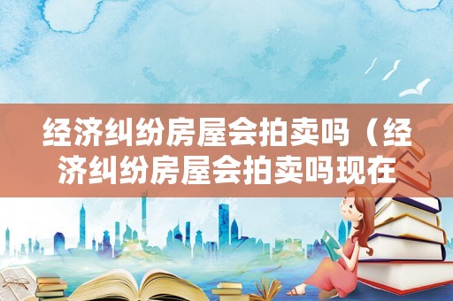經濟糾紛房屋會拍賣嗎（經濟糾紛房屋會拍賣嗎現在）