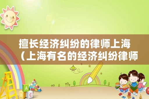 擅長經(jīng)濟(jì)糾紛的律師上海（上海有名的經(jīng)濟(jì)糾紛律師事務(wù)所）