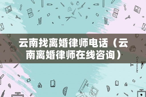 云南找離婚律師電話（云南離婚律師在線咨詢）