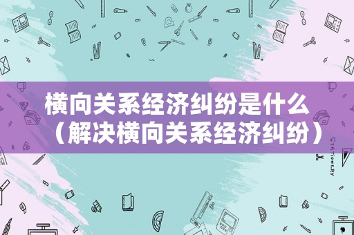 橫向關系經濟糾紛是什么（解決橫向關系經濟糾紛）