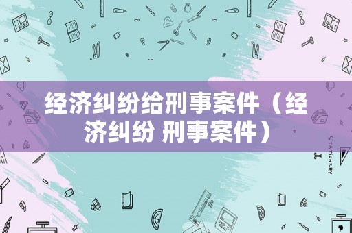 經(jīng)濟(jì)糾紛給刑事案件（經(jīng)濟(jì)糾紛 刑事案件）