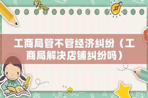 工商局管不管經(jīng)濟(jì)糾紛（工商局解決店鋪糾紛嗎）