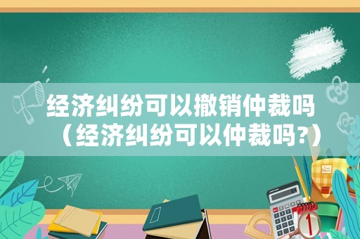 經濟糾紛可以撤銷仲裁嗎（經濟糾紛可以仲裁嗎?）