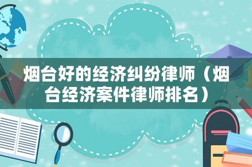 煙臺好的經濟糾紛律師（煙臺經濟案件律師排名）