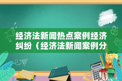 經(jīng)濟(jì)法新聞熱點案例經(jīng)濟(jì)糾紛（經(jīng)濟(jì)法新聞案例分析范文 2018）