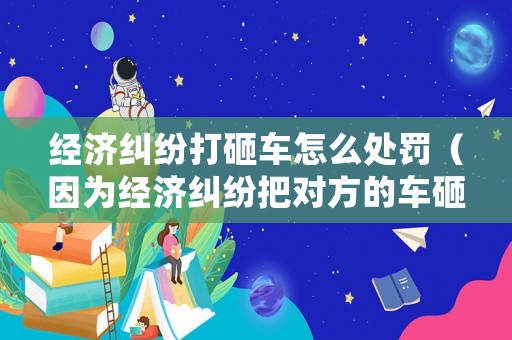 經濟糾紛打砸車怎么處罰（因為經濟糾紛把對方的車砸了）