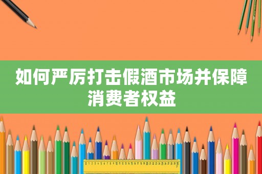 如何嚴厲打擊假酒市場并保障消費者權益
