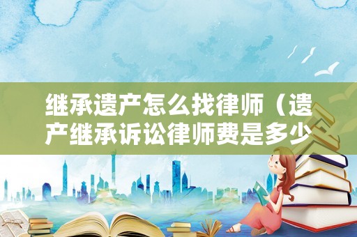 繼承遺產(chǎn)怎么找律師（遺產(chǎn)繼承訴訟律師費是多少錢）